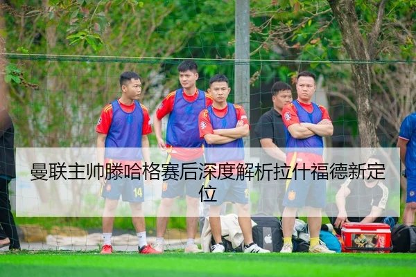 曼联主帅滕哈格赛后深度解析拉什福德新定位